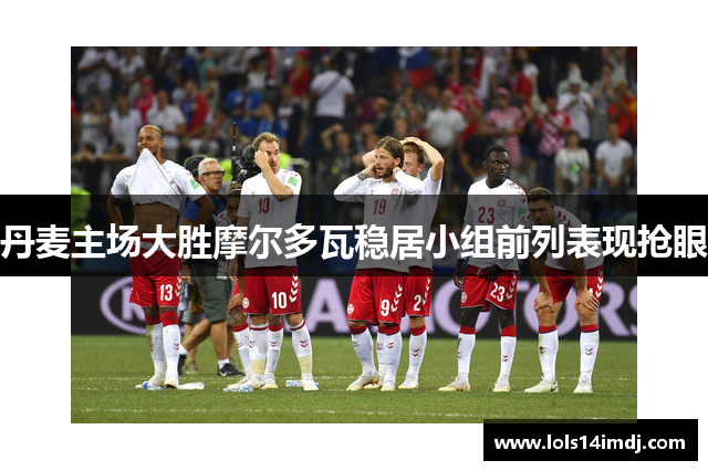 丹麦主场大胜摩尔多瓦稳居小组前列表现抢眼