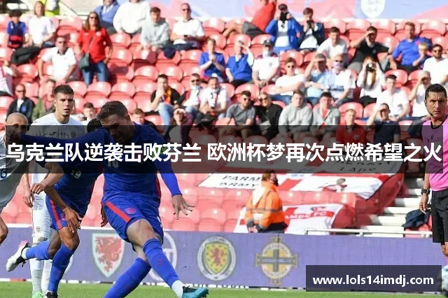 乌克兰队逆袭击败芬兰 欧洲杯梦再次点燃希望之火