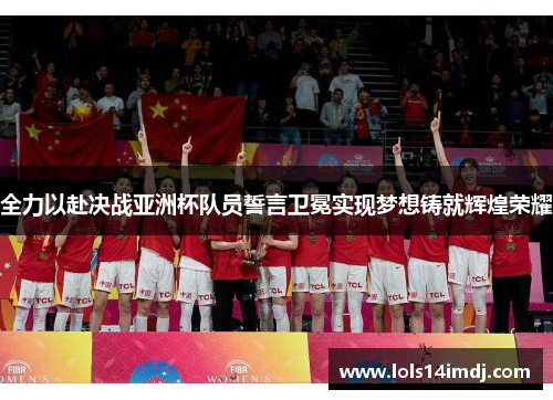 全力以赴决战亚洲杯队员誓言卫冕实现梦想铸就辉煌荣耀