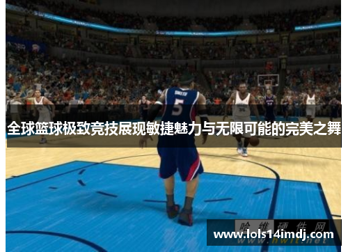 全球篮球极致竞技展现敏捷魅力与无限可能的完美之舞