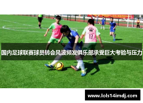 国内足球联赛球员转会风波频发俱乐部承受巨大考验与压力