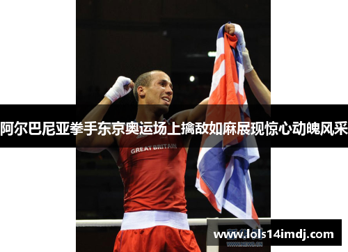 阿尔巴尼亚拳手东京奥运场上擒敌如麻展现惊心动魄风采