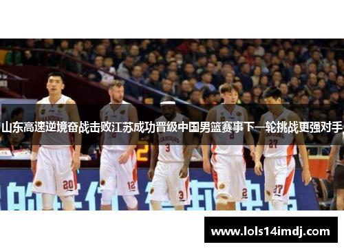 山东高速逆境奋战击败江苏成功晋级中国男篮赛事下一轮挑战更强对手