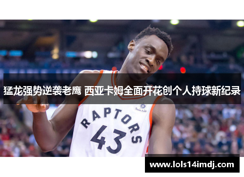猛龙强势逆袭老鹰 西亚卡姆全面开花创个人持球新纪录