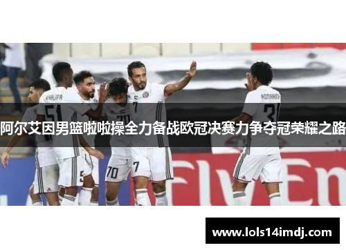 阿尔艾因男篮啦啦操全力备战欧冠决赛力争夺冠荣耀之路