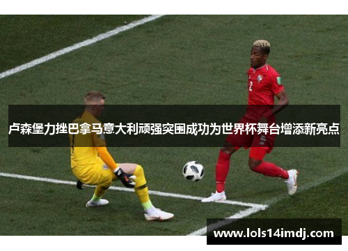 卢森堡力挫巴拿马意大利顽强突围成功为世界杯舞台增添新亮点