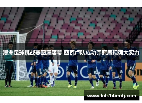 澳洲足球挑战赛圆满落幕 图瓦卢队成功夺冠展现强大实力