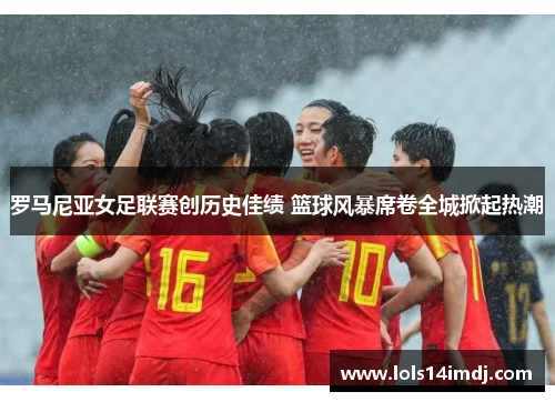 罗马尼亚女足联赛创历史佳绩 篮球风暴席卷全城掀起热潮