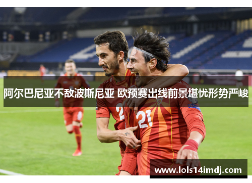 阿尔巴尼亚不敌波斯尼亚 欧预赛出线前景堪忧形势严峻